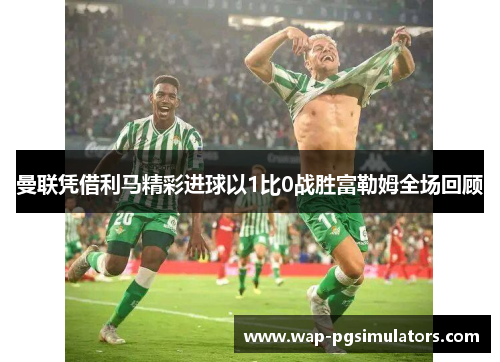 曼联凭借利马精彩进球以1比0战胜富勒姆全场回顾