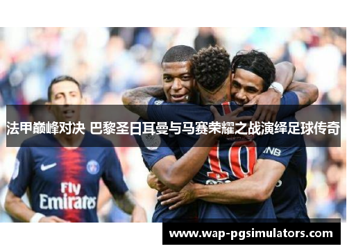 法甲巅峰对决 巴黎圣日耳曼与马赛荣耀之战演绎足球传奇