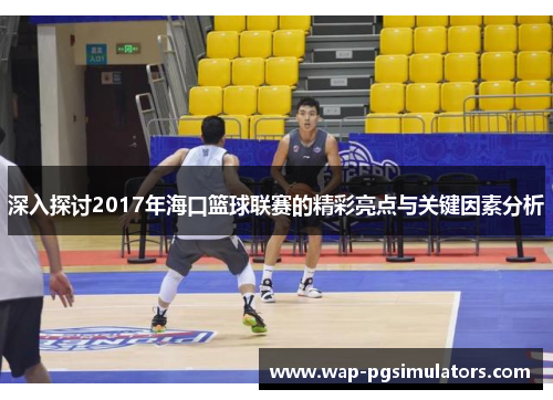 深入探讨2017年海口篮球联赛的精彩亮点与关键因素分析